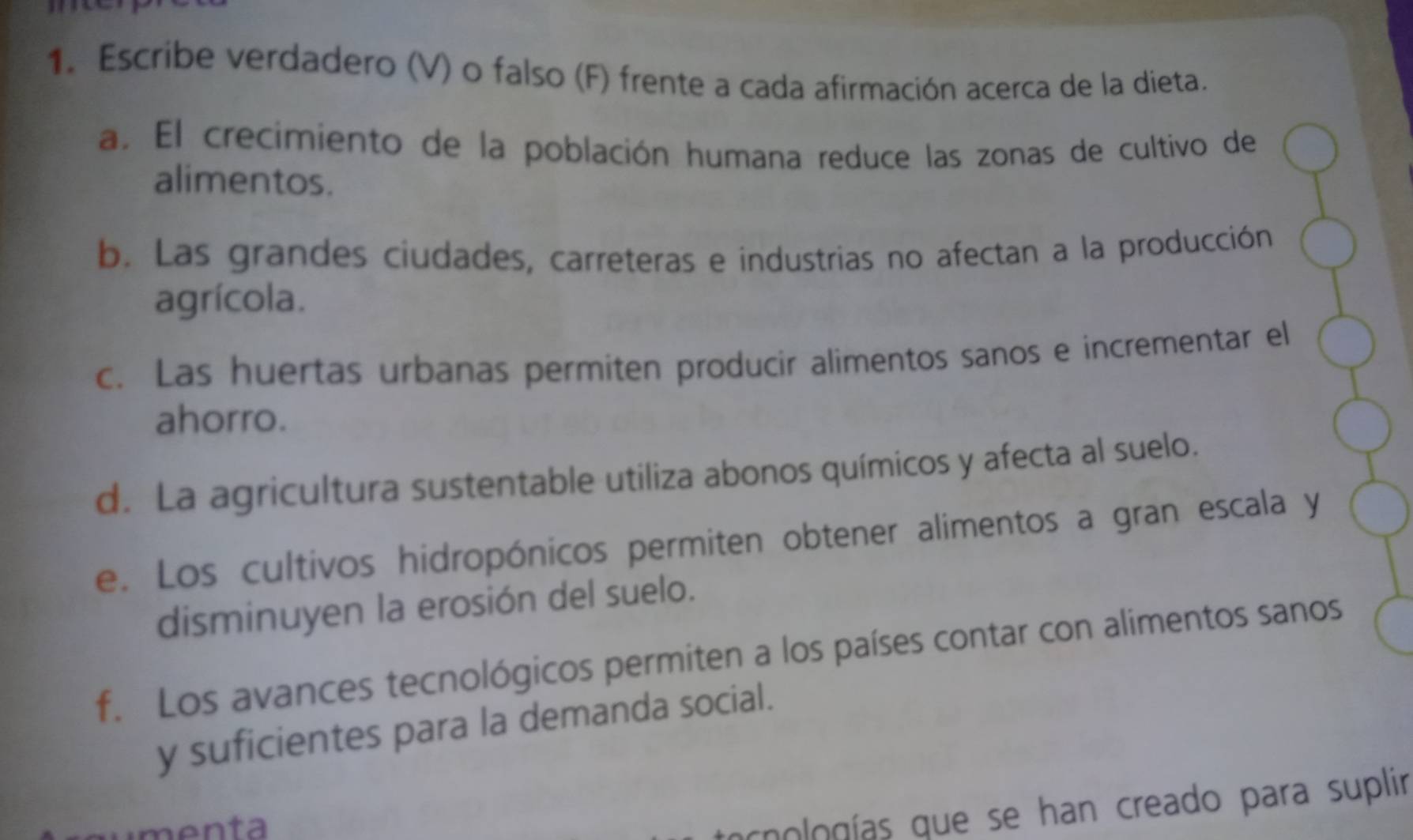 Escribe verdadero (V) o falso (F) frente a cada afirmación acerca de la dieta.
a. El crecimiento de la población humana reduce las zonas de cultivo de
alimentos.
b. Las grandes ciudades, carreteras e industrias no afectan a la producción
agrícola.
c. Las huertas urbanas permiten producir alimentos sanos e incrementar el
ahorro.
d. La agricultura sustentable utiliza abonos químicos y afecta al suelo.
e. Los cultivos hidropónicos permiten obtener alimentos a gran escala y
disminuyen la erosión del suelo.
f. Los avances tecnológicos permiten a los países contar con alimentos sanos
y suficientes para la demanda social.
m en ta 
chologías que se han creado para suplir