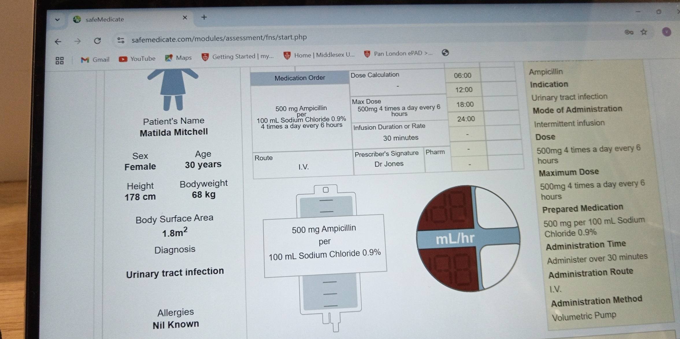 safeMedicate 
X 
← 
safemedicate.com/modules/assessment/fns/start.php 
M Gmail YouTube Maps Getting Started | my... Home | Middlesex U... Pan London ePAD >. 
icillin 
ication 
nary tract infection 
de of Administration 
Patient's Name 
Matilda Mitchellermittent infusion 
ose 
Sex Age00mg 4 times a day every 6
Female 30 yearsours
Height Bodyweightaximum Dose
500mg 4 times a day every 6
178 cm 68 kg hours
_ 
Prepared Medication 
Body Surface Area
500 mg per 100 mL Sodium
1.8m^2
500 mg Ampicillin
mL/hr Chloride 0.9%
Diagnosis per
100 mL Sodium Chloride 0.9% Administration Time 
Administer over 30 minutes
Urinary tract infection 
Administration Route 
_ 
I.V. 
_ 
Administration Method 
Allergies 
Volumetric Pump 
Nil Known