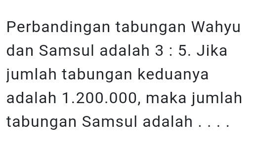 Perbandingan tabungan Wahyu 
dan Samsul adalah 3:5. Jika 
jumlah tabungan keduanya 
adalah 1.200.000, maka jumlah 
tabungan Samsul adalah . . . .