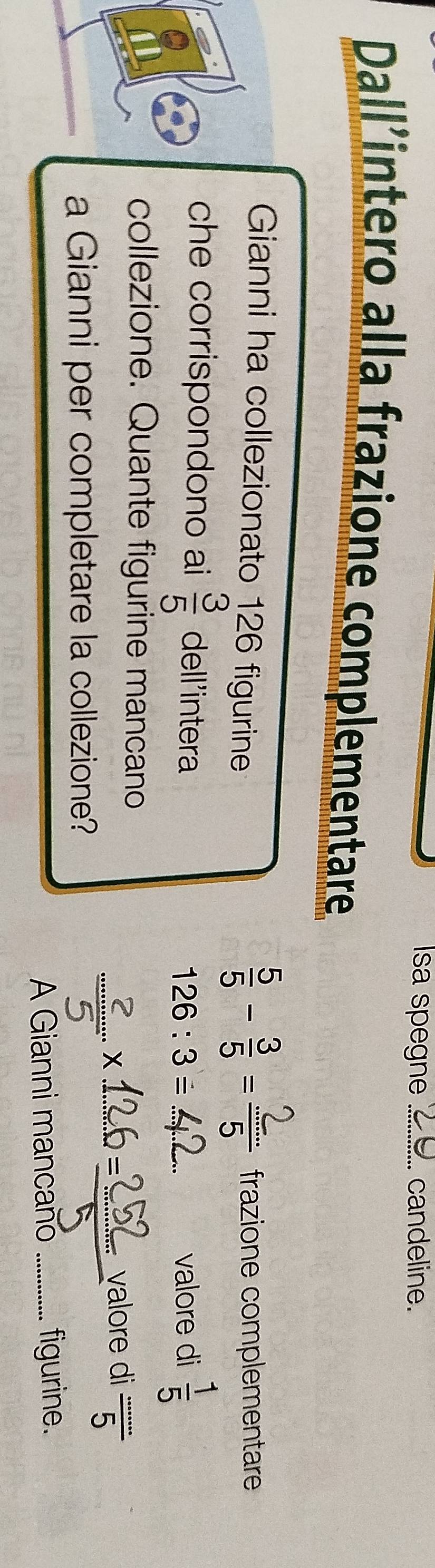 sa spegne .=.. candeline. 
Dallintero alla frazione complementare 
Gianni ha collezionato 126 figurine frazione complementare 
che corrispondono ai  3/5  dell'intera
126 : 3 = .. 2.. valore di  1/5 
collezione. Quante figurine mancano 
a Gianni per completare la collezione? 
× 1,60 valore di  ·s /5 
A Gianni mancano figurine.