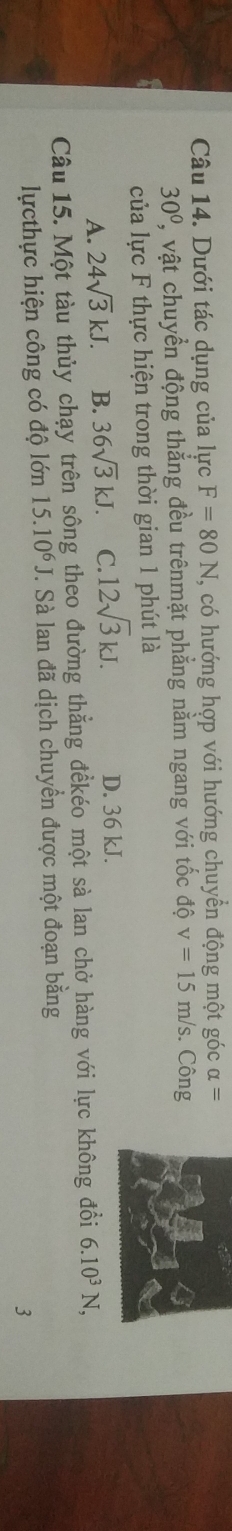 Dưới tác dụng của lực F=80N , có hướng hợp với hướng chuyền động một góc alpha =
30° , vật chuyển động thắng đều trênmặt phẳng nằm ngang với tốc độ v=15m/s. Công
của lực F thực hiện trong thời gian 1 phút là
A. 24sqrt(3)kJ. B. 36sqrt(3)kJ. C. 12sqrt(3)kJ. D. 36 kJ.
Câu 15. Một tàu thủy chạy trên sông theo đường thẳng đềkéo một sà lan chở hàng với lực không đổi 6.10^3N, 
lựcthực hiện công có độ lớn 15.10^6J. Sà lan đã dịch chuyển được một đoạn bằng
3
