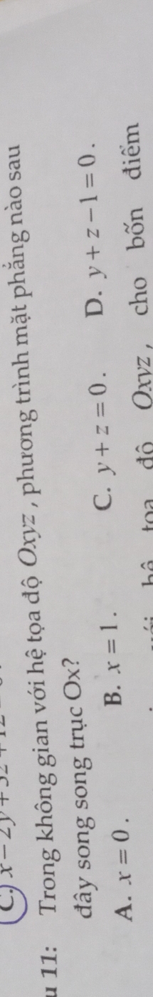 x-2y+. 
u 11: Trong không gian với hệ tọa độ Oxyz , phương trình mặt phẳng nào sau
đây song song trục Ox?
C.
A. x=0.
B. x=1. y+z=0. D. y+z-1=0. 
toa độ Oxyz, cho bốn điểm
