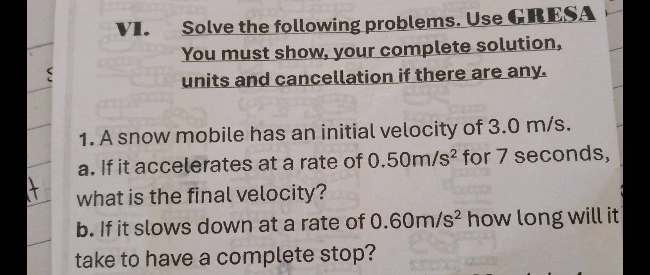 Solve the following problems. Use GRESA 
You must show, your complete solution, 
units and cancellation if there are any. 
1. A snow mobile has an initial velocity of 3.0 m/s. 
a. If it accelerates at a rate of 0.50m/s^2 for 7 seconds, 
what is the final velocity? 
b. If it slows down at a rate of 0.60m/s^2 how long will it 
take to have a complete stop?