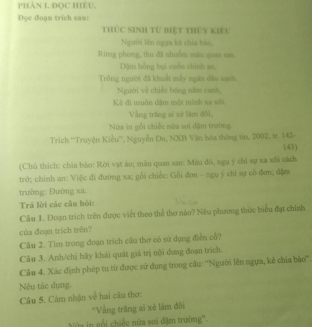 PHÀN I. ĐQC HIÈU, 
Đọc đoạn trích sau: 
thÚc sinh từ biệt thủy kiêu 
Người lên ngựa kê chia bào, 
Rừng phong, thu đã nhuồm màu quan san. 
Dặm hồng bụi cuốn chỉnh an, 
Trông người đã khuất mấy ngàn dầu xanh. 
Người về chiếc bóng năm canh, 
Kẻ đi muôn dặm một mình xa xôi. 
Vầng trăng ai xẻ làm đôi, 
Nửa in gối chiếc nửa soi dặm trường. 
Trích “Truyện Kiều”, Nguyễn Du, NXB Văn hóa thông tin, 2002, tr. 142 - 
143) 
(Chú thích: chia bào: Rời vạt áo; màu quan san: Màu đô, ngụ ý chỉ sự xa xôi cách 
trở; chinh an: Việc đi đường xa; gối chiếc: Gối đơn — ngụ ý chỉ sự cô đơn; đặm 
trường: Đường xa. 
Trả lời các câu hỏi: 
Câu 1. Đoạn trích trên được viết theo thể thơ nào? Nêu phương thức biểu đạt chính 
của đoạn trích trên? 
Câu 2. Tìm trong đoạn trích câu thơ có sử dụng điễn cố? 
Câu 3. Anh/chị hãy khái quát giá trị nội dung đoạn trích. 
Câu 4. Xác định phép tu từ được sử dụng trong câu: “Người lên ngựa, kẻ chia bào”. 
Nêu tác dụng. 
Câu 5. Cảm nhận về hai câu thơ: 
"Vầng trăng ai xẻ làm đôi 
Nửa in gối chiếc nửa soi dặm trường".