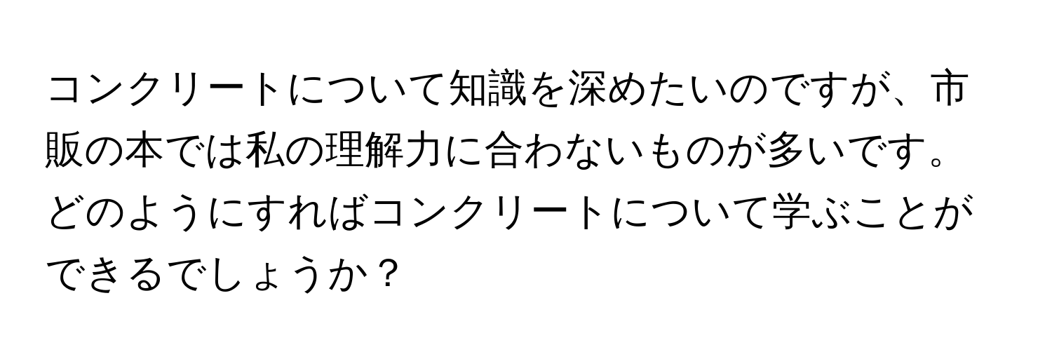 コンクリートについて知識を深めたいのですが、市販の本では私の理解力に合わないものが多いです。どのようにすればコンクリートについて学ぶことができるでしょうか？