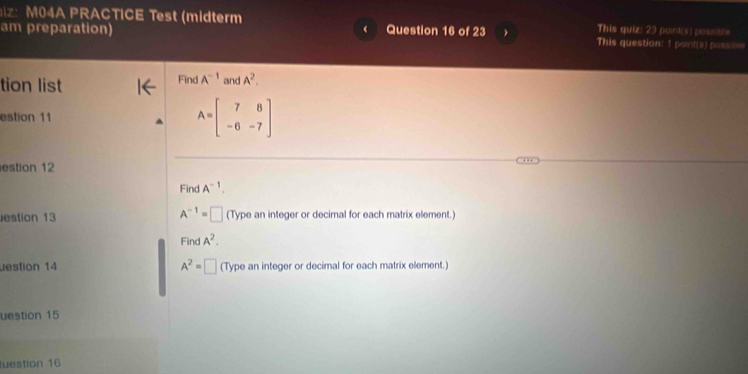 M04A PRACTICE Test (midterm This quiz: 23 point(s) possiste 
am preparation) Question 16 of 23 This question: 1 point(s) possime 
tion list Find A^(-1) and A^2. 
estion 11
A=beginbmatrix 7&8 -6&-7endbmatrix
estion 12 
Find A^(-1).
A^(-1)=□
estion 13 (Type an integer or decimal for each matrix element.) 
Find A^2. 
uestion 14 A^2=□ (Type an integer or decimal for each matrix element.) 
uestion 15 
uestion 16