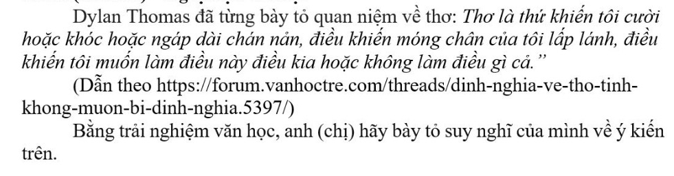 Dylan Thomas đã từng bày tỏ quan niệm về thơ: Thơ là thứ khiến tôi cười 
hoặc khóc hoặc ngáp dài chán nản, điều khiến móng chân của tôi lấp lánh, điều 
khiển tôi muốn làm điều này điều kia hoặc không làm điều gì cả.'' 
(Dẫn theo https://forum.vanhoctre.com/threads/dinh-nghia-ve-tho-tinh- 
khong-muon-bi-dinh-nghia.5397/) 
Bằng trải nghiệm văn học, anh (chị) hãy bày tỏ suy nghĩ của mình về ý kiến 
trên.