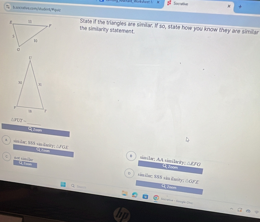 ung_Reactant_Worksheet Socrative
× +
b.socrative.com/student/# quiz
State if the triangles are similar. If so, state how you know they are similar
the similarity statement.
_
△ VUTsim
Qzoom
Qzoom
A similar; SSS similarity; △ FGE B similar; AA similarity;
not similar
Q Zoom
Q zoom
△ EFG
D similar; SSS similarity; △ GFE
Search Zoom
Socrative - Google Chro