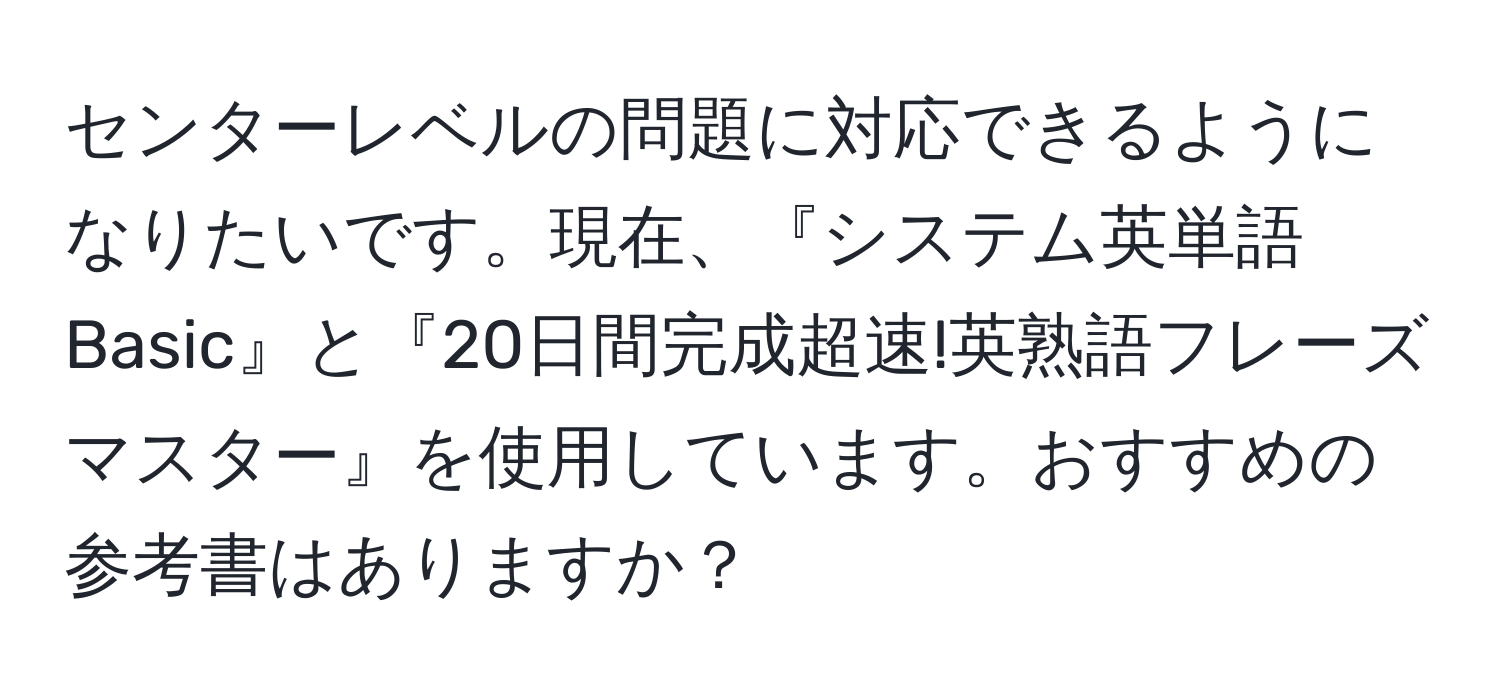 センターレベルの問題に対応できるようになりたいです。現在、『システム英単語Basic』と『20日間完成超速!英熟語フレーズマスター』を使用しています。おすすめの参考書はありますか？