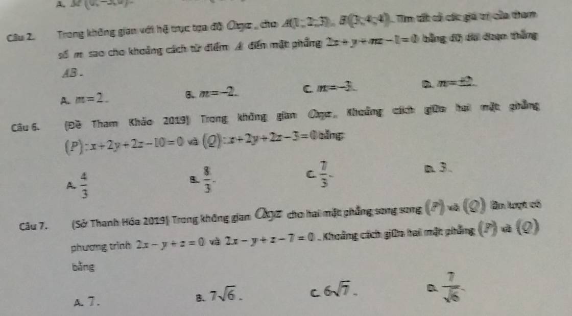 A. M(0,-3,0)
Cầu 2. Trong không gian với hệ trục tựa độ Oga , cho A(1;2;3), B(3;4;4) Tìm tất cả các giá trị của tham
số m. sao cho khoảng cách từ điểm A đến mặt phẳng 2x+y+mx-l=0 bằng độ di đoạn thắng
AB.
D. m=± 2
A. m=2.
B. m=-2.
C m=-3. 
Câu 6. (Đề Tham Khảo 2019) Trong không gian Cục Khoẩng cách giữa hai mặt phẳng
(P) x+2y+2z-10=0 và (Q):x+2y+2z-3=0 băng
A.  4/3 
B.  8/3 .
C  7/3 -
m 3.
Câu 7. (Sở Thanh Hóa 2019) Trong không giam ÖX Z cho hai mặt phẳng song song (pendpmatrix , a(9) Bn lượt có
phương trình 2x-y+z=0 và 2x-y+z-7=0 Khoảng cách giữa hai mặt phẳng (z) v (0)
bǎng
C 6sqrt(7).
D  7/sqrt(6) 
A. 7.
B. 7sqrt(6).