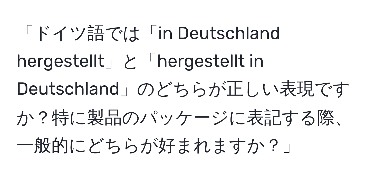 「ドイツ語では「in Deutschland hergestellt」と「hergestellt in Deutschland」のどちらが正しい表現ですか？特に製品のパッケージに表記する際、一般的にどちらが好まれますか？」