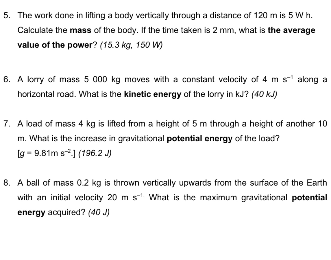 The work done in lifting a body vertically through a distance of 120 m is 5 W h. 
Calculate the mass of the body. If the time taken is 2 mm, what is the average 
value of the power? (15.3 kg, 150 W) 
6. A lorry of mass 5 000 kg moves with a constant velocity of 4ms^(-1) along a 
horizontal road. What is the kinetic energy of the lorry in kJ? (40 kJ) 
7. A load of mass 4 kg is lifted from a height of 5 m through a height of another 10
m. What is the increase in gravitational potential energy of the load?
[g=9.81ms^(-2).](196.2J)
8. A ball of mass 0.2 kg is thrown vertically upwards from the surface of the Earth 
with an initial velocity 20ms^(-1) What is the maximum gravitational potential 
energy acquired? (40 J)