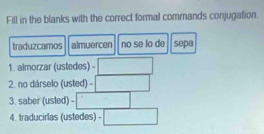 Fill in the blanks with the correct formal commands conjugation. 
traduzcamos almuercen no se lo de sepa 
1. almorzar (ustedes) - □ 
2. no dárselo (usted) -□
3. saber (usted) =□
4. traducirlas (ustedes) □