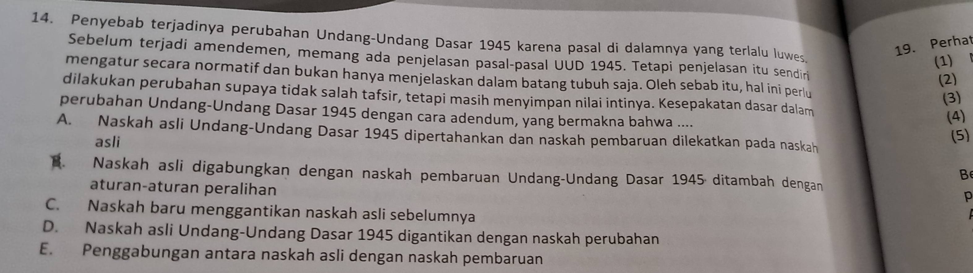 Penyebab terjadinya perubahan Undang-Undang Dasar 1945 karena pasal di dalamnya yang terlalu luwes.
19. Perhat
Sebelum terjadi amendemen, memang ada penjelasan pasal-pasal UUD 1945. Tetapi penjelasan itu sendiri
(1) 
mengatur secara normatif dan bukan hanya menjelaskan dalam batang tubuh saja. Oleh sebab itu, hal ini perlu
(2)
dilakukan perubahan supaya tidak salah tafsir, tetapi masih menyimpan nilai intinya. Kesepakatan dasar dalam
(3)
perubahan Undang-Undang Dasar 1945 dengan cara adendum, yang bermakna bahwa ....
(4)
A. Naskah asli Undang-Undang Dasar 1945 dipertahankan dan naskah pembaruan dilekatkan pada naskah
asli
(5)
B. Naskah asli digabungkan dengan naskah pembaruan Undang-Undang Dasar 1945 ditambah dengan
aturan-aturan peralihan
p
C. Naskah baru menggantikan naskah asli sebelumnya
D. Naskah asli Undang-Undang Dasar 1945 digantikan dengan naskah perubahan
E. Penggabungan antara naskah asli dengan naskah pembaruan