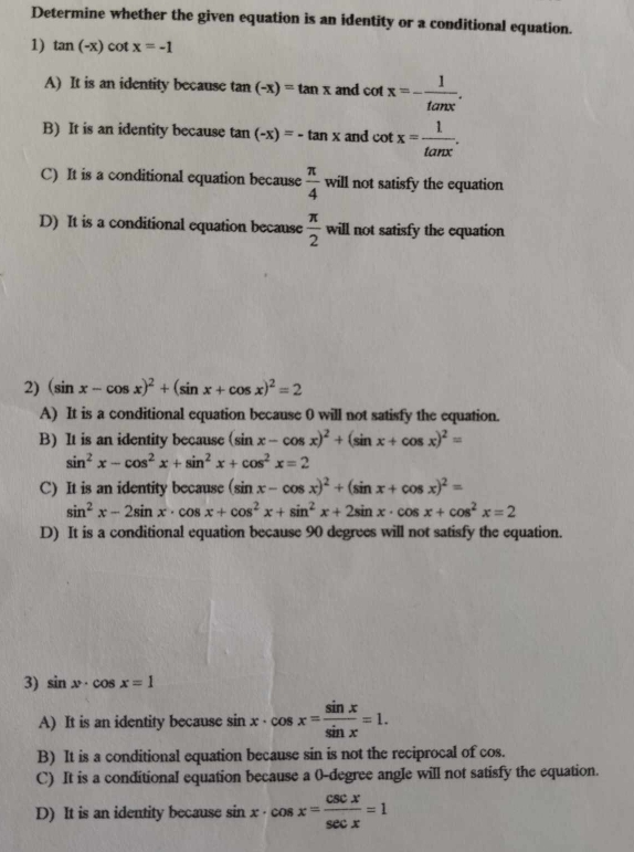 Determine whether the given equation is an identity or a conditional equation.
1) tan (-x)cot x=-1
A) It is an identity because tan (-x)=tan x and cot x=- 1/tan x .
B) It is an identity because tan (-x)=-tan x and cot x= 1/tan x .
C) It is a conditional equation because  π /4  will not satisfy the equation
D) It is a conditional equation because  π /2 wil l not satisfy the equation
2) (sin x-cos x)^2+(sin x+cos x)^2=2
A) It is a conditional equation because 0 will not satisfy the equation.
B) It is an identity because (sin x-cos x)^2+(sin x+cos x)^2=
sin^2x-cos^2x+sin^2x+cos^2x=2
C) It is an identity because (sin x-cos x)^2+(sin x+cos x)^2=
sin^2x-2sin x· cos x+cos^2x+sin^2x+2sin x· cos x+cos^2x=2
D) It is a conditional equation because 90 degrees will not satisfy the equation.
3) sin x· cos x=1
A) It is an identity because sin sin x· cos x= sin x/sin x =1.
B) It is a conditional equation because sin is not the reciprocal of cos.
C) It is a conditional equation because a 0-degree angle will not satisfy the equation.
D) It is an identity because in x· cos x= csc x/sec x =1