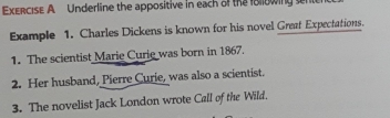 Underline the appositive in each of the fllowing sent 
Example 1. Charles Dickens is known for his novel Great Expectations. 
1. The scientist Marie Curie was born in 1867. 
2. Her husband, Pierre Curie, was also a scientist. 
3. The novelist Jack London wrote Call of the Wild.