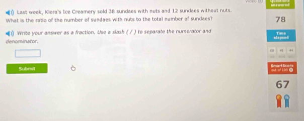 answared 
Last week, Kiera's Ice Creamery sold 38 sundaes with nuts and 12 sundaes without nuts. 
What is the ratio of the number of sundaes with nuts to the total number of sundaes?
78
1) Write your answer as a fraction. Use a slash ( / ) to separate the numerator and Time 
denominator. elapsed 
0 47 44
Submit SmartScore out of 100 (
67