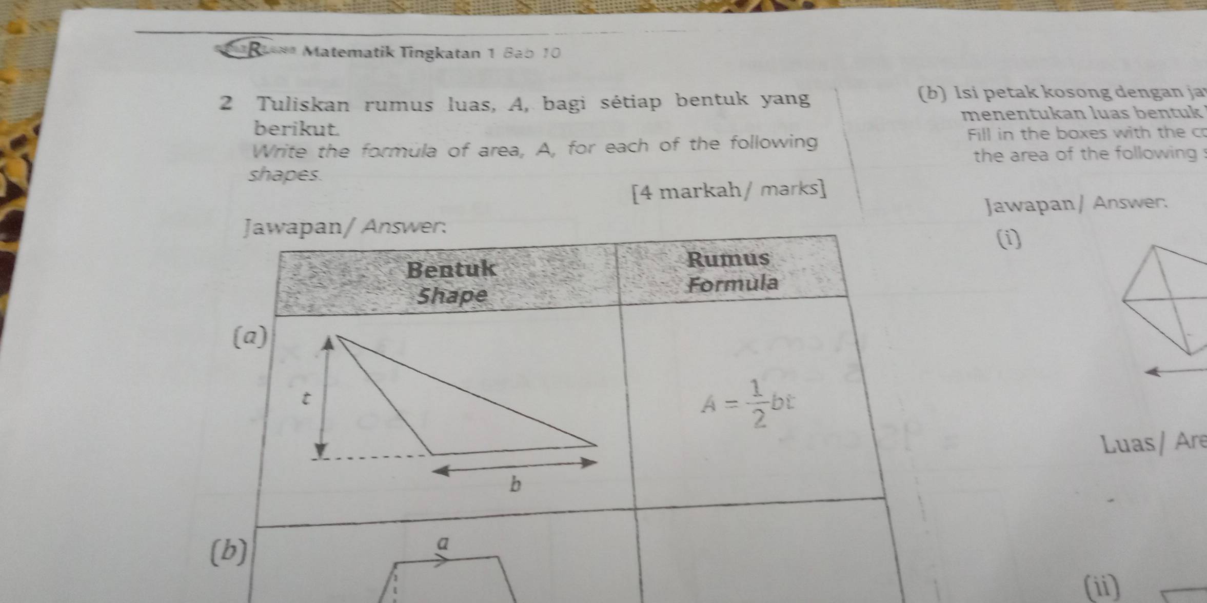 a ** Matematik Tingkatan 1 Bab 10 
2 Tuliskan rumus luas, A, bagi sétiap bentuk yang 
(b) Isi petak kosong dengan ja 
berikut. menentukan luas bentuk 
Write the formula of area, A, for each of the following 
Fill in the boxes with the c 
the area of the following 
shapes. 
[4 markah/ marks] 
Jawapan / Answer. 
Jawapan/ Answer: 
(i) 
Bentuk Rumus 
Formula 
Shape 
(a)
A= 1/2 bt
Luas / Are 
(b) 
(ii)