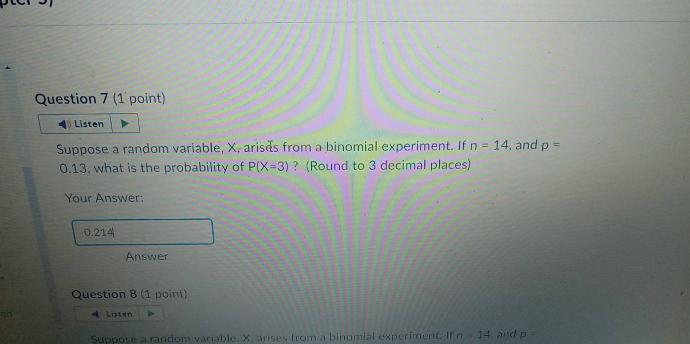 Listen 
Suppose a random variable, X, arisas from a binomial experiment. If n=14 , and p=
0.13, what is the probability of P(X=3) ? (Round to 3 decimal places) 
Your Answer:
0.214|
Answer 
Question 8 (1 point) 
on Listen 
Suppose a random variable. X. arises from a binomial experiment. If n=14. and p=