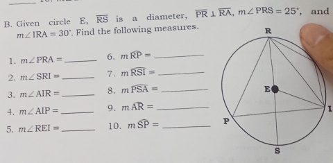 Given circle E, overline RS is a diameter, overline PR⊥ overline RA, m∠ PRS=25° , and
m∠ IRA=30°. Find the following measures. 
1. m∠ PRA= _ 6. mwidehat RP= _ 
2. m∠ SRI= _7. mwidehat RSI= _ 
3. m∠ AIR= _8. mwidehat PSA= _ 
4. m∠ AIP= _9. mwidehat AR= 1 
5. m∠ REI= _10. mwidehat SP= _