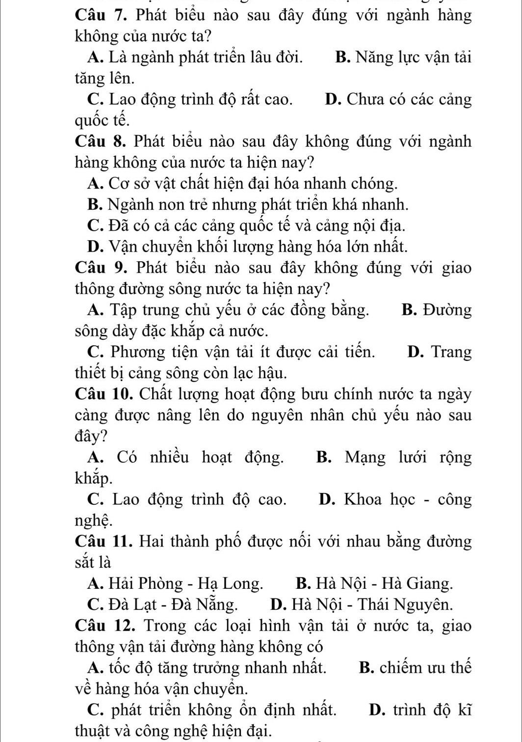 Phát biểu nào sau đây đúng với ngành hàng
không của nước ta?
A. Là ngành phát triển lâu đời. B. Năng lực vận tải
tăng lên.
C. Lao động trình độ rất cao. D. Chưa có các cảng
quốc tế.
Câu 8. Phát biểu nào sau đây không đúng với ngành
hàng không của nước ta hiện nay?
A. Cơ sở vật chất hiện đại hóa nhanh chóng.
B. Ngành non trẻ nhưng phát triển khá nhanh.
C. Đã có cả các cảng quốc tế và cảng nội địa.
D. Vận chuyển khối lượng hàng hóa lớn nhất.
Câu 9. Phát biểu nào sau đây không đúng với giao
thông đường sông nước ta hiện nay?
A. Tập trung chủ yếu ở các đồng bằng. B. Đường
sông dày đặc khắp cả nước.
C. Phương tiện vận tải ít được cải tiến. D. Trang
thiết bị cảng sông còn lạc hậu.
Câu 10. Chất lượng hoạt động bưu chính nước ta ngày
càng được nâng lên do nguyên nhân chủ yếu nào sau
đây?
A. Có nhiều hoạt động. B. Mạng lưới rộng
khắp.
C. Lao động trình độ cao. D. Khoa học - công
nghệ.
Câu 11. Hai thành phố được nối với nhau bằng đường
sắt là
A. Hải Phòng - Hạ Long. B. Hà Nội - Hà Giang.
C. Đà Lạt - Đà Nẵng. D. Hà Nội - Thái Nguyên.
Câu 12. Trong các loại hình vận tải ở nước ta, giao
thông vận tải đường hàng không có
A. tốc độ tăng trưởng nhanh nhất. B. chiếm ưu thế
về hàng hóa vận chuyền.
C. phát triển không ổn định nhất. D. trình độ kĩ
thuật và công nghệ hiện đại.