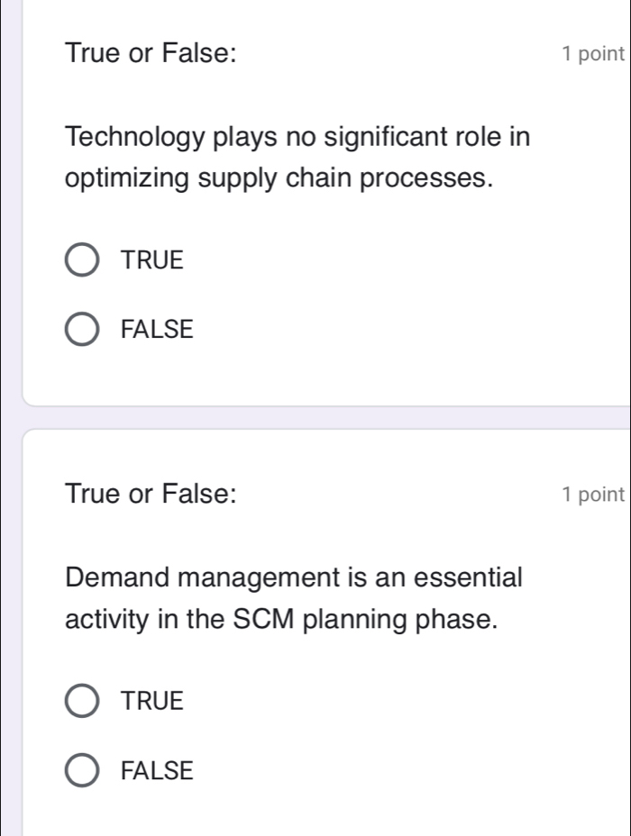 True or False: 1 point
Technology plays no significant role in
optimizing supply chain processes.
TRUE
FALSE
True or False: 1 point
Demand management is an essential
activity in the SCM planning phase.
TRUE
FALSE