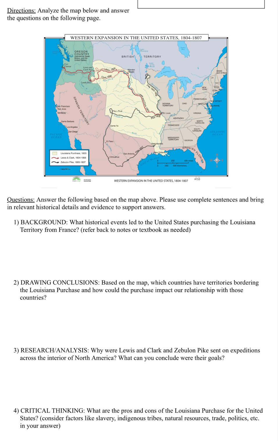 Directions: Analyze the map below and answer 
the questions on the following page. 
Questions: Answer the following based on the map above. Please use complete sentences and bring 
in relevant historical details and evidence to support answers. 
1) BACKGROUND: What historical events led to the United States purchasing the Louisiana 
Territory from France? (refer back to notes or textbook as needed) 
2) DRAWING CONCLUSIONS: Based on the map, which countries have territories bordering 
the Louisiana Purchase and how could the purchase impact our relationship with those 
countries? 
3) RESEARCH/ANALYSIS: Why were Lewis and Clark and Zebulon Pike sent on expeditions 
across the interior of North America? What can you conclude were their goals? 
4) CRITICAL THINKING: What are the pros and cons of the Louisiana Purchase for the United 
States? (consider factors like slavery, indigenous tribes, natural resources, trade, politics, etc. 
in your answer)