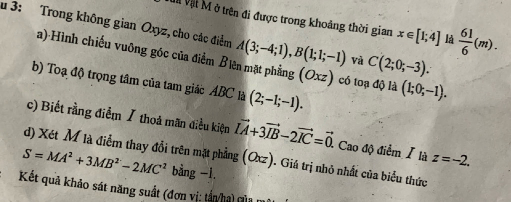 Và Vật M ở trên đi được trong khoảng thời gian x∈ [1;4] là  61/6 (m). 
# 3: Trong không gian Oxyz, cho các điểm A(3;-4;1), B(1;1;-1) và C(2;0;-3). 
a) Hình chiếu vuông góc của điểm Biên mặt phẳng (Oxz) có toạ độ là (1;0;-1). 
b) Toạ độ trọng tâm của tam giác ABC là (2;-1;-1). 
c) Biết rằng điểm / thoả mãn điều kiện vector IA+3vector IB-2vector IC=vector 0. . Cao độ điểm / là z=-2. 
d) Xét M là điểm thay đổi trên mặt phẳng (Oxz). Giá trị nhỏ nhất của biểu thức
S=MA^2+3MB^2-2MC^2 bàng -1. 
Kết quả khảo sát năng suất (đơn vị: tấn/ha) của m