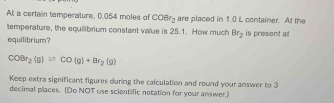 At a certain temperature, 0.054 moles of COBr_2 are placed in 1.0 L container. At the 
temperature, the equilibrium constant value is 25.1. How much Br_2 is present at 
equilibrium?
COBr_2(g)leftharpoons CO(g)+Br_2(g)
Keep extra significant figures during the calculation and round your answer to 3
decimal places. (Do NOT use scientific notation for your answer.)