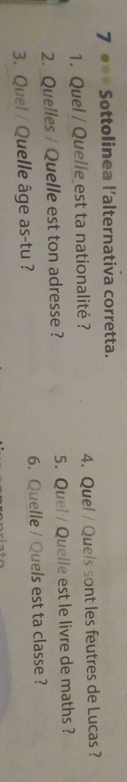 7 ●●* Sottolinea l’alternativa corretta. 
1. Quel / Quelle est ta nationalité ? 4. Quel / Quels sont les feutres de Lucas ? 
2. Quelles / Quelle est ton adresse ? 5. Quel / Quelle est le livre de maths ? 
3. Quel / Quelle âge as-tu ? 6. Quelle / Quels est ta classe ?
