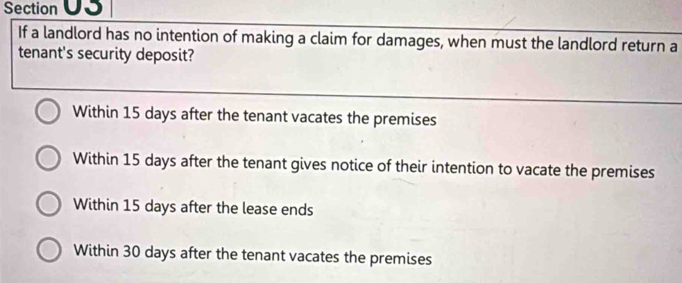 Section UJ
If a landlord has no intention of making a claim for damages, when must the landlord return a
tenant's security deposit?
Within 15 days after the tenant vacates the premises
Within 15 days after the tenant gives notice of their intention to vacate the premises
Within 15 days after the lease ends
Within 30 days after the tenant vacates the premises