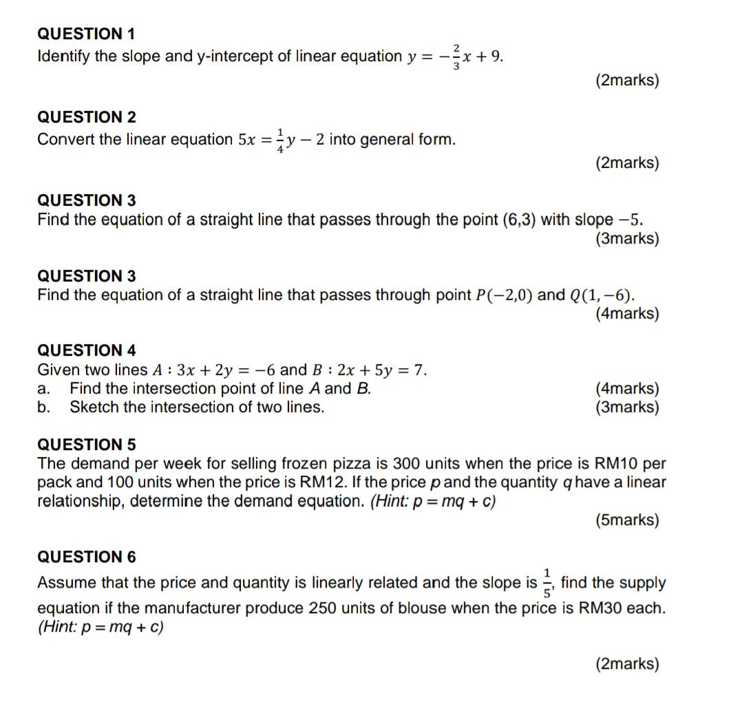 Identify the slope and y-intercept of linear equation y=- 2/3 x+9. 
(2marks) 
QUESTION 2 
Convert the linear equation 5x= 1/4 y-2 into general form. 
(2marks) 
QUESTION 3 
Find the equation of a straight line that passes through the point (6,3) with slope −5. 
(3marks) 
QUESTION 3 
Find the equation of a straight line that passes through point P(-2,0) and Q(1,-6). 
(4marks) 
QUESTION 4 
Given two lines A:3x+2y=-6 and B:2x+5y=7. 
a. Find the intersection point of line A and B. (4marks) 
b. Sketch the intersection of two lines. (3marks) 
QUESTION 5 
The demand per week for selling frozen pizza is 300 units when the price is RM10 per 
pack and 100 units when the price is RM12. If the price p and the quantity q have a linear 
relationship, determine the demand equation. (Hint: p=mq+c)
(5marks) 
QUESTION 6 
Assume that the price and quantity is linearly related and the slope is  1/5  , find the supply 
equation if the manufacturer produce 250 units of blouse when the price is RM30 each. 
(Hint: p=mq+c)
(2marks)