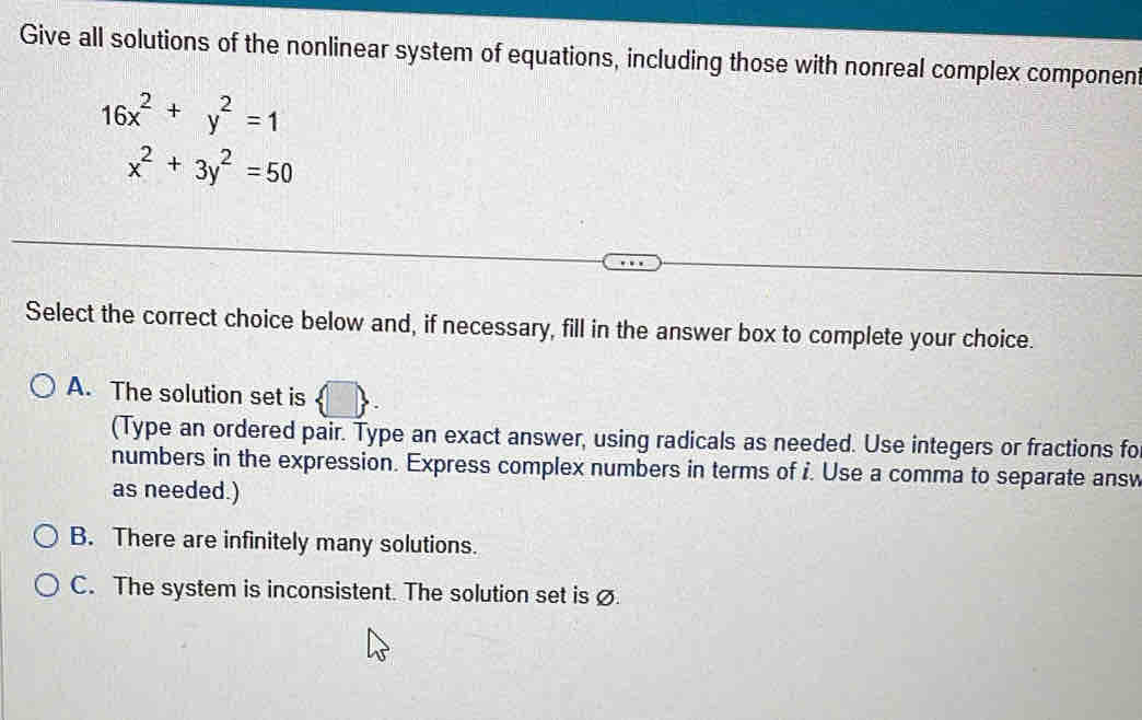 Give all solutions of the nonlinear system of equations, including those with nonreal complex component
16x^2+y^2=1
x^2+3y^2=50
Select the correct choice below and, if necessary, fill in the answer box to complete your choice.
A. The solution set is
(Type an ordered pair. Type an exact answer, using radicals as needed. Use integers or fractions fo
numbers in the expression. Express complex numbers in terms of i. Use a comma to separate answ
as needed.)
B. There are infinitely many solutions.
C. The system is inconsistent. The solution set is Ø