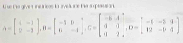 Use the given matrices to evaluate the expression.
A=beginbmatrix 4&-1 2&-3endbmatrix , B=beginbmatrix -5&0 0&-4endbmatrix , C=beginbmatrix -8&4 0&0 0&2endbmatrix , D=beginbmatrix -6&-3&9 12&-9&0endbmatrix