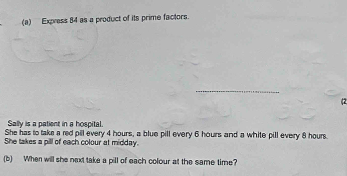 Express 84 as a product of its prime factors. 
_ 
(2 
Sally is a patient in a hospital. 
She has to take a red pill every 4 hours, a blue pill every 6 hours and a white pill every 8 hours. 
She takes a pill of each colour at midday. 
(b) When will she next take a pill of each colour at the same time?