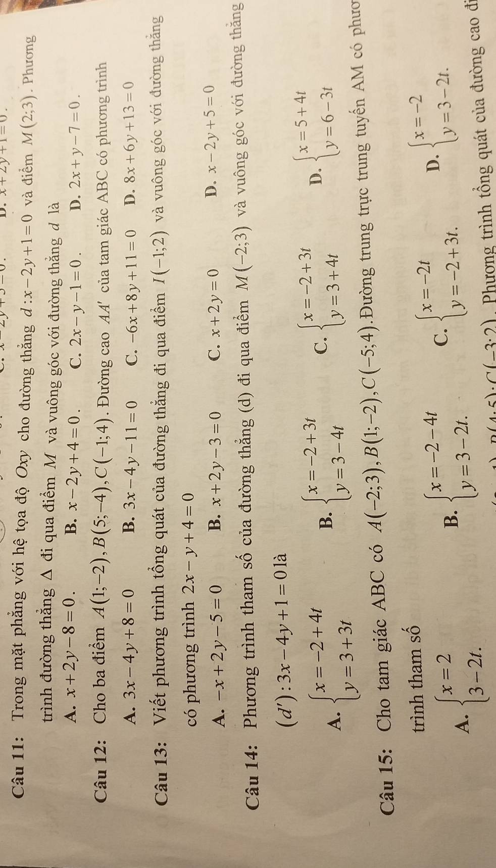 x+2y+1=0.
Câu 11: Trong mặt phẳng với hệ tọa độ Oxy cho đường thắng d:x-2y+1=0 và điểm M(2;3). Phương
trình đường thẳng Δ đi qua điểm M và vuông góc với đường thằng đ là
A. x+2y-8=0. B. x-2y+4=0. C. 2x-y-1=0. D. 2x+y-7=0.
Câu 12: Cho ba điểm A(1;-2),B(5;-4),C(-1;4). Đường cao AA' của tam giác ABC có phương trình
A. 3x-4y+8=0 B. 3x-4y-11=0 C. -6x+8y+11=0 D. 8x+6y+13=0
Câu 13: Viết phương trình tổng quát của đường thẳng đi qua điểm I(-1;2) và vuông góc với đường thăng
có phương trình 2x-y+4=0
D.
A. -x+2y-5=0 B. x+2y-3=0 C. x+2y=0 x-2y+5=0
Câu 14: Phương trình tham số của đường thẳng (d) đi qua điểm M(-2;3) và vuông góc với đường thăng
(d'):3x-4y+1=0 là
A. beginarrayl x=-2+4t y=3+3tendarray.
B. beginarrayl x=-2+3t y=3-4tendarray. beginarrayl x=-2+3t y=3+4tendarray.
C.
D. beginarrayl x=5+4t y=6-3tendarray.
Câu 15: Cho tam giác ABC có A(-2;3),B(1;-2),C(-5;4) Đường trung trực trung tuyến AM có phươ
trình tham số
A. beginarrayl x=2 3-2t.endarray.
B. beginarrayl x=-2-4t y=3-2t.endarray.
C. beginarrayl x=-2t y=-2+3t.endarray. D. beginarrayl x=-2 y=3-2t.endarray.
n(4.5)· C(-3:2) Phương trình tổng quát của đường cao đi