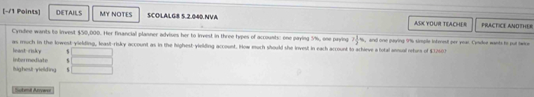 DETAILS MY NOTES SCOLALG8 5.2.040.NVA ASK YOUR TEACHER PRACTICE ANOTHER 
Cyndee wants to invest $50,000. Her financial planner advises her to invest in three types of accounts: one paying 5%, one paying 7 1/2 % , and one paying 9% simple interest per year. Cyndee wants to put twice 
as much in the lowest-yielding, least-risky account as in the highest-yielding account. How much should she invest in each account to achieve a total annual return of $32602
least-risky $
intermediate s 
highest-yielding 
Submit Answer