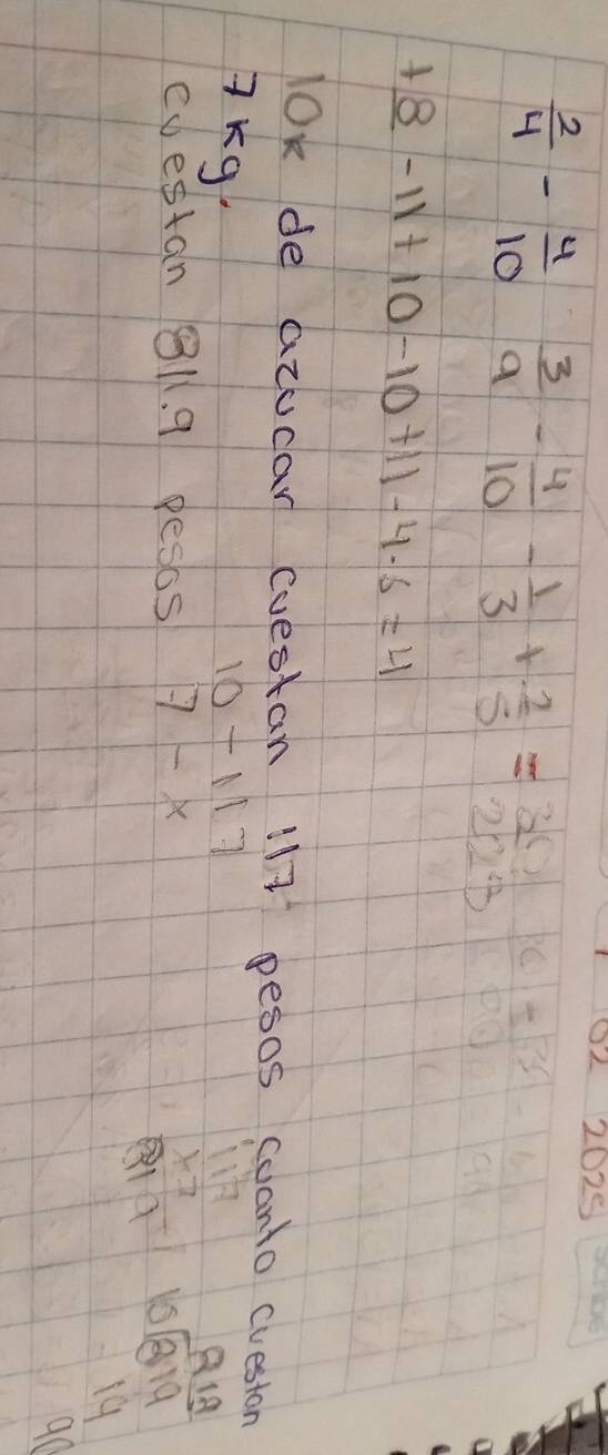 )2 2029
 2/4 - 4/10  3/9 - 4/10 - 1/3 + 2/5 = 30/223  _ 36|=
+8-11+10-10+11-4-6=4
lok de acucar coestan 117 pesos coanto cueston 
7Kg. 10-117
cdestan 81. 9 pesos 7-x
beginarrayr 117 * 7 hline 819endarray beginarrayr 919 10encloselongdiv 819 14endarray
90