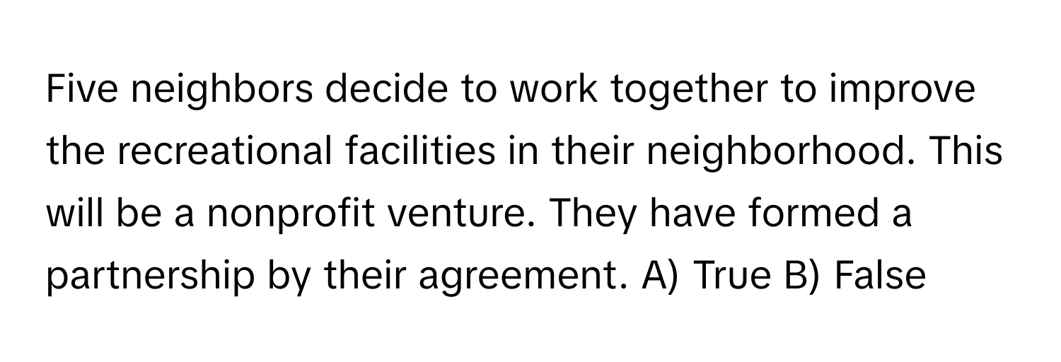 Five neighbors decide to work together to improve the recreational facilities in their neighborhood. This will be a nonprofit venture. They have formed a partnership by their agreement. A) True B) False