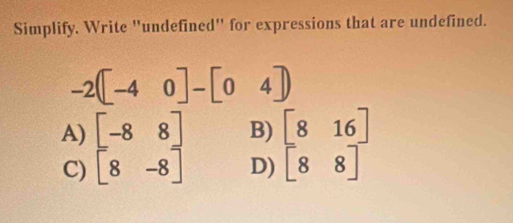 Simplify. Write "undefined" for expressions that are undefined.
-2([-40]-[04]
A) beginbmatrix -8&8 8&-8endbmatrix
B) [816]
C)
D) [88]