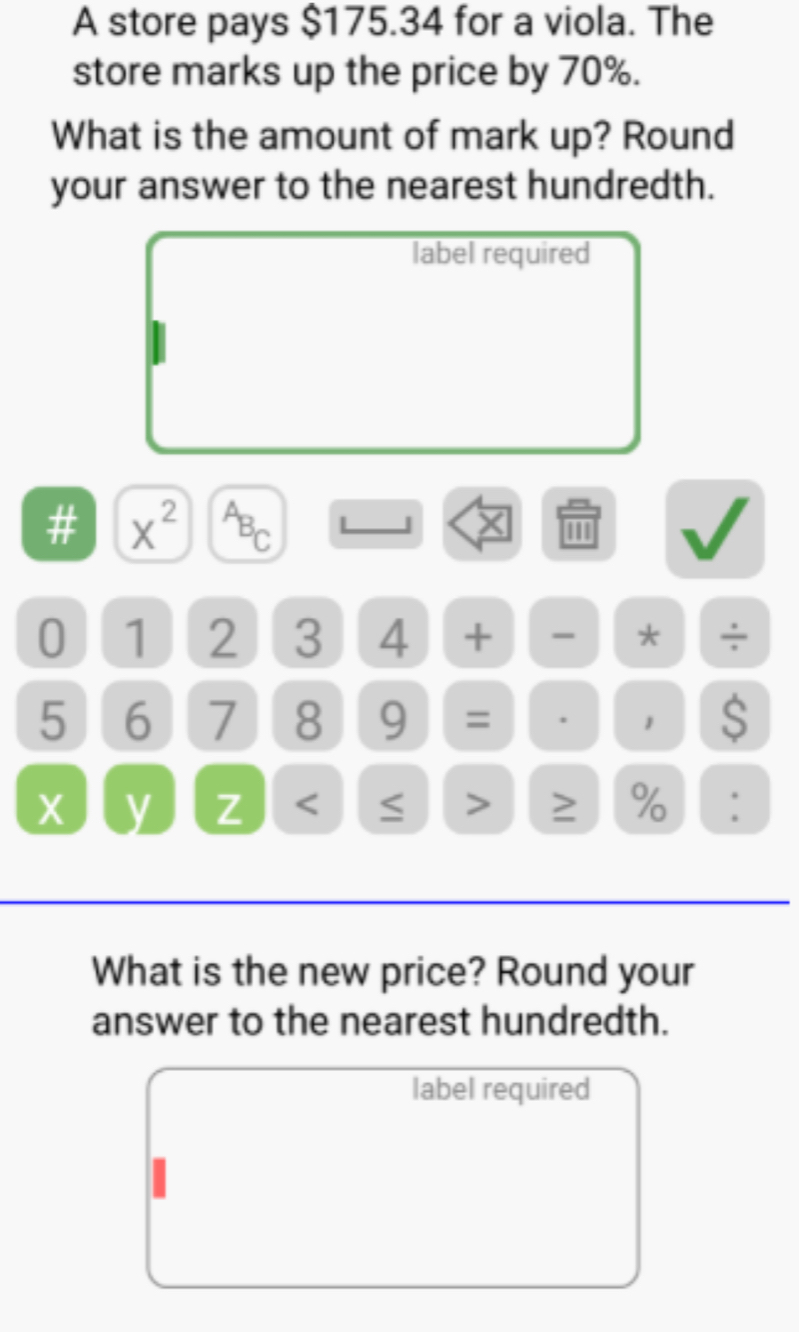 A store pays $175.34 for a viola. The 
store marks up the price by 70%. 
What is the amount of mark up? Round 
your answer to the nearest hundredth. 
label required 
# x^(2^AB_C)
X
0 1 2 3 4 + * ÷
5 6 7 8 9 = 1 S
X y Z < > ≥ % : 
What is the new price? Round your 
answer to the nearest hundredth. 
label required