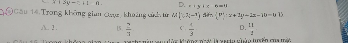 x+3y-z+1=0.
D. x+y+z-6=0
Câu 14. Trong không gian Oxyz, khoảng cách từ M(1;2;-3) đến (P):x+2y+2z-10=0 là
A. 3. B.  2/3 ·  4/3 ·  11/3 . 
C.
D.
vecto nào sau đây không phải là vecto pháp tuyến của mặt