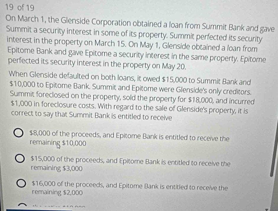 of 19
On March 1, the Glenside Corporation obtained a loan from Summit Bank and gave
Summit a security interest in some of its property. Summit perfected its security
interest in the property on March 15. On May 1, Glenside obtained a loan from
Epitome Bank and gave Epitome a security interest in the same property. Epitome
perfected its security interest in the property on May 20.
When Glenside defaulted on both loans, it owed $15,000 to Summit Bank and
$10,000 to Epitome Bank. Summit and Epitome were Glenside’s only creditors.
Summit foreclosed on the property, sold the property for $18,000, and incurred
$1,000 in foreclosure costs. With regard to the sale of Glenside's property, it is
correct to say that Summit Bank is entitled to receive
$8,000 of the proceeds, and Epitome Bank is entitled to receive the
remaining $10,000
$15,000 of the proceeds, and Epitome Bank is entitled to receive the
remaining $3,000
$16,000 of the proceeds, and Epitome Bank is entitled to receive the
remaining $2,000