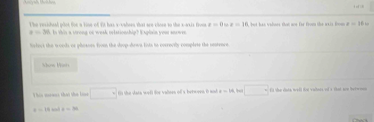 eflk 
The residual plot for a line of fit has x -values that are close to the x-axis from x=0 to x=16 , but has values that are far from the axis from x=16 to
x=36 Is this a strong or weak relationship? Explain your answer. 
Select the words or phrases from the drop-down lists to correctly complete the sentence. 
Show Hints 
This means that the lme □ v it the data well for valies of x between 0 and x=16 ,but □ fit the data well for valres of x that are betwee
e=16 and z=36