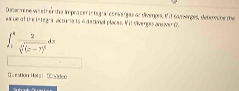 Determine whether the improper integral converges or diverges. if it converges, determine the 
value of the integral accurte to 4 decimal places. If it diverges answer D.
∈t _2^(8frac 2)sqrt[3]((x-7)^9)dx
Question Help: Œ Video 
Submit Question