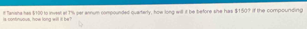 If Tanisha has $100 to invest at 7% per annum compounded quarterly, how long will it be before she has $150? If the compounding 
is continuous, how long will it be?