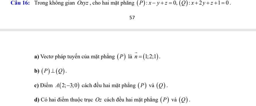 Trong không gian Oxyz , cho hai mặt phăng (P) P):x-y+z=0, (Q):x+2y+z+1=0. 
57 
a) Vectơ pháp tuyến của mặt phẳng (P) là vector n=(1;2;1). 
b) (P)⊥ (Q). 
c) Điểm A(2;-3;0) cách đều hai mặt phẳng (P) và (Q). 
d) Có hai điểm thuộc trục Oz cách đều hai mặt phẳng (P) và (Q).