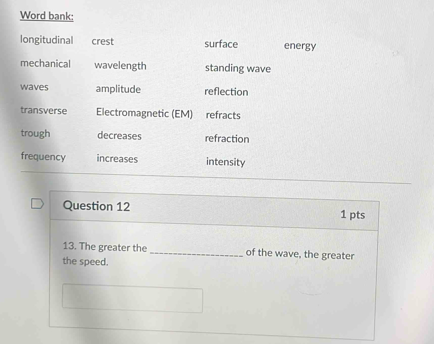 Word bank:
longitudinal crest surface energy
mechanical wavelength standing wave
waves amplitude reflection
transverse Electromagnetic (EM) refracts
trough decreases refraction
frequency increases intensity
Question 12
1 pts
13. The greater the_ of the wave, the greater
the speed.