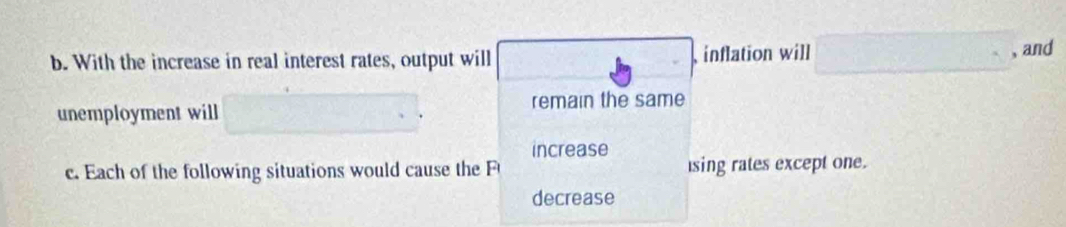 With the increase in real interest rates, output will inflation will 
, and 
unemployment will remain the same 
increase 
c. Each of the following situations would cause the sing rates except one. 
decrease