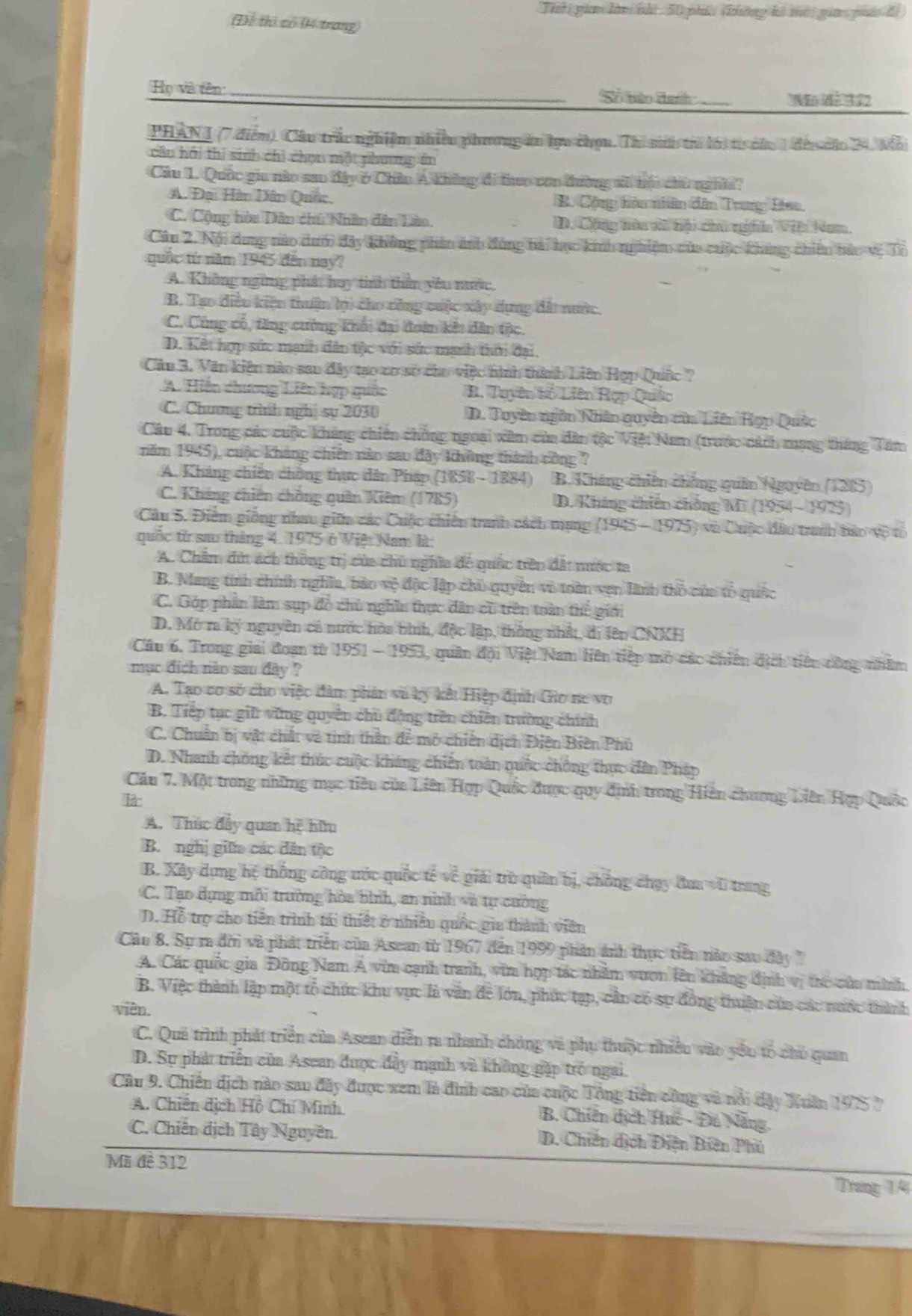 Thờ gian làm bhi 50 phíc (không kô tời gia puác đi
(Để thị có (Kí trang)
Họ và tên: _S bảo Gah_ Văm t  vn
PHAN 1 (7 điểm). Cầu trắc nghiệm nhiều phương in lựu chọn. Thi s trừ lời t củu 1 đeu căo 24, Mả
câu hhi thi sinh chi chọn một phương ên
Cầu I. Quốc giu nào sao đây ở Châu Á không đi theo con đường vi bộu chủ nghĩa?
A. Đại Hàn Dân Quốc B. Cộng tàu nhên dân Trng Điao
C. Cộng hòa Dân chủ Nhân dân Lào. D. Cộng nòu xà tội chu ngĩa Vii Nam
Câu 2. Nội dung nào dưới đây không phân ảnh đóng bải học kinh nghiệm của cuộc khúng chiên bức vệ Ti
quốc từ năm 1945 đến nay?
A. Không ngừng phát huy tinh thần yêu nước,
B. Tạo điều kiện thuận tại cho công cuộc xây dựng đất nước.
C. Cùng cổ, tăng cường khổi đại đoàn kết dân tộc.
D. Kết hợp sức mạnh dân tộc với sức manh thời đại.
Cầu 3. Văn kiện nào sau đây tạo cơ sở cho việc hình thành Liên Hợp Quốc ?
A. Hiến chương Liên hợp quốc B. Tuyên bố Liên Rợp Quốc
C. Chương trình nghị sự 2030 D. Tuyền ngân Nhân quyên của Liên Hợp Quốc
Câu 4. Trong các cuộc kháng chiến chồng ngoại xâm của dân tộc Việt Nam (trước cách mạng tháng Tâm
năm 1945), cuộc kháng chiên năo sao đây không thành công ?
A. Kháng chiến chông thực dân Pháp (1858 - 1884) B. Kháng chiên chống quân Nguyên (1285)
C. Kháng chiến chồng quân Kiêm (1785) D. Kháng chiến chồng Mi (1954 - 1975)
Câu 5. Điểm giống nhau giữa các Cuộc chiến tranh cách mạng (1945 - 1975) và Cuộc đầu tranh tảo vệ tổ
quốc từ sau tháng 4. 1975 ở Việ Nam là
A. Chẩm đứt ách thông trị của chủ nghĩa để quốc trên đất nước ta
B. Mang tính chính nghĩa, bảo vệ độc lập chủ quyên vô toàn vẹn Hình thổ của tổ quốc
C. Góp phần làm sụp đề chủ nghĩn thực dân cũ trên toàn thể giới
D. Mở m ký nguyên có nước hòa hình, độc lập, thống nhất, di lên CNXH
Cầu 6. Trong giai đoạn từ 1951 - 1953, quân đội Việt Nam liên tiệp mỏ các chiên dịch tiên công nhâm
mục địch nào sau đày ?
A. Tạo cơ sở cho việc đàm phản và ký kết Hiệp định Gio ne vợ
B. Tiếp tục giữ vững quyển chủ động trên chiến trường chính
C. Chuẩn bị vật chất và tinh thần để mở chiến dịch Điện Biên Phủ
D. Nhanh chông kết thúc cuộc kháng chiến toàn quốc chống thực dân Pháp
Cầu 7. Một trong những mục tiêu của Liên Hợp Quốc được quy định trong Hiện chương Liên Hợp Quốc
là
A. Thúc đẩy quan hệ hữu
B. nghị giữa các dân tộc
B. Xây dựng hệ thống công ước quốc tế về giải trừ quân bị, chồng chạy đaa vi trang
C. Tạo dụng mỗi trường hòa bình, an ninh và tự cường
D. Hỗ trợ cho tiên trình tái thiết ở nhiều quốc gia thành viên
Câu 8. Sự ra đời và phát triển của Asean từ 1967 đến 1999 phản ảnh thực tiền nào sau đây 
A. Các quốc gia Đông Nam Á vim cạnh tranh, vim hợp tác nhằm vuơn lên khẳng định vị thc củu minh
B. Việc thành lập một tổ chức khu vực là văn đề lớn, phúc tạp, cần có sự đồng thuận của các nước thành
viên.
C. Qua trình phát triển của Asean diễn ra nhanh chóng và phụ thuộc nhiều vào yêu tổ chủ quan
D. Sự phát triển của Asean được đây mạnh và không gặp trò ngai.
Câu 9. Chiến dịch nào sau đây được xem là đình cao của cuộc Tổng tiên công và nổi dây Xuân 1975 ?
A. Chiến dịch Hồ Chí Minh B. Chiến dịch Huc - Đu Nẵng,
C. Chiến dịch Tây Nguyên D. Chiến dịch Điện Biên Phủ
Mi đề 312
Trưng 1/4